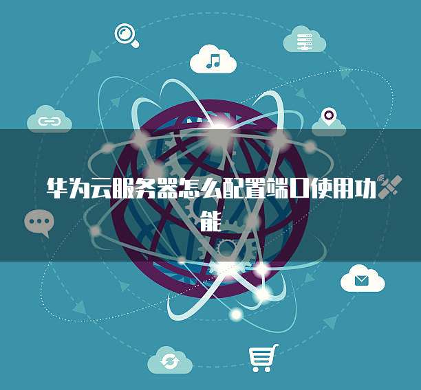 华为云服务器怎么配置端口使用功能