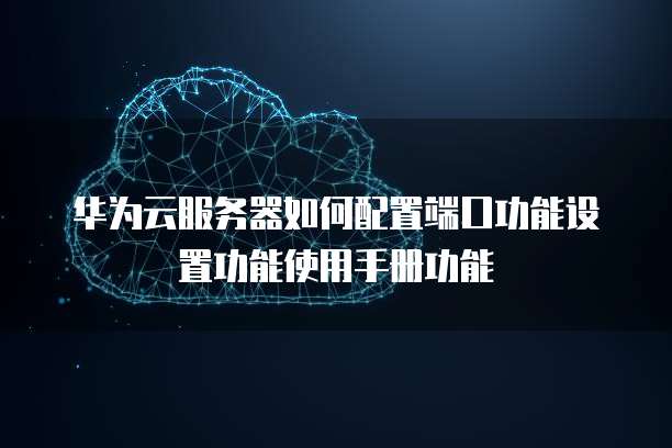 华为云服务器如何配置端口功能设置功能使用手册功能