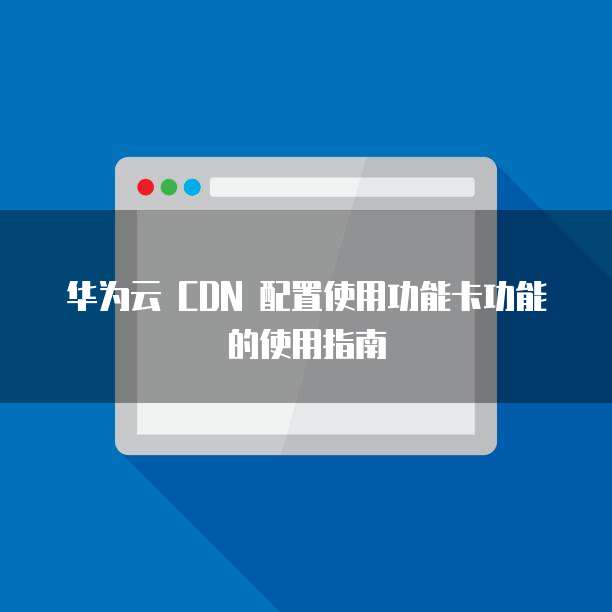 华为云 CDN 配置使用功能卡功能的使用指南