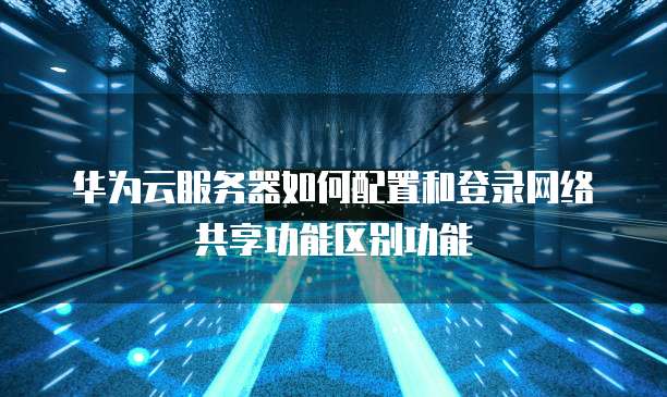 华为云服务器如何配置和登录网络共享功能区别功能