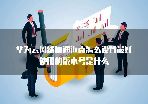 华为云网络加速返点怎么设置最好使用的版本号是什么