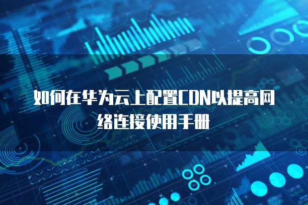 如何在华为云上配置CDN以提高网络连接使用手册