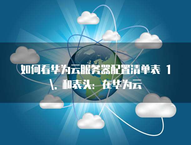 如何看华为云服务器配置清单表 1. 和表头:在华为云