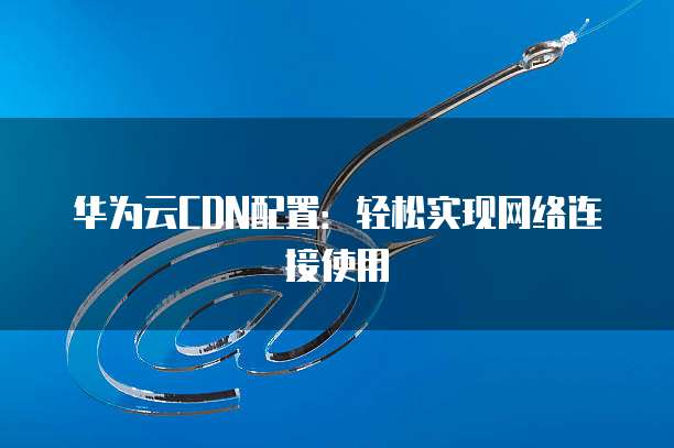 华为云CDN配置:轻松实现网络连接使用