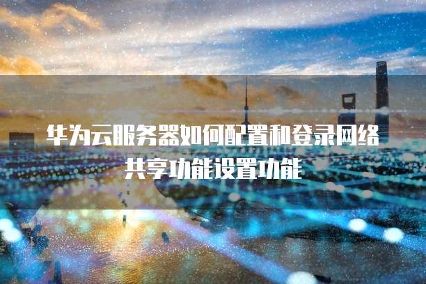 华为云服务器如何配置和登录网络共享功能设置功能