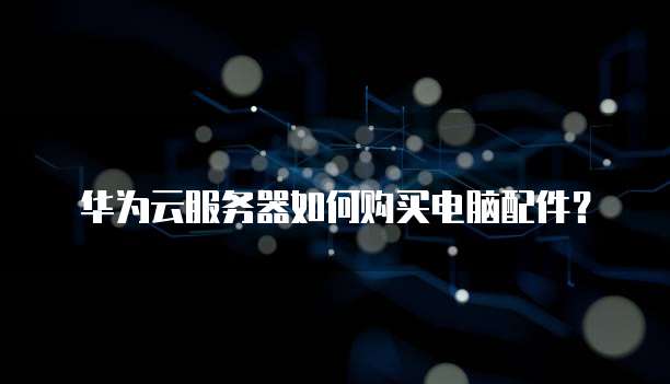 华为云服务器如何购买电脑配件?