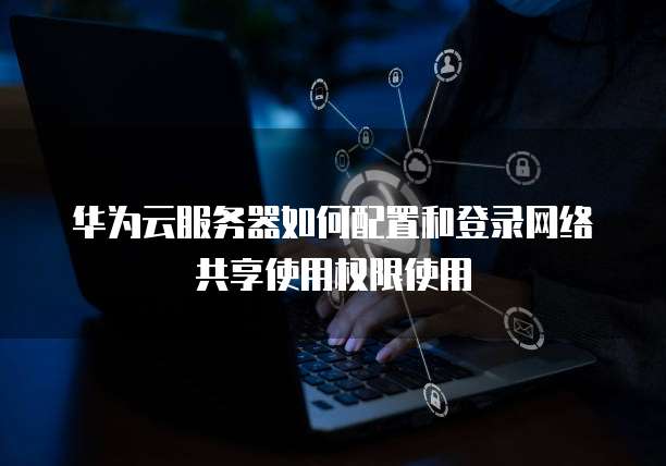 华为云服务器如何配置和登录网络共享使用权限使用
