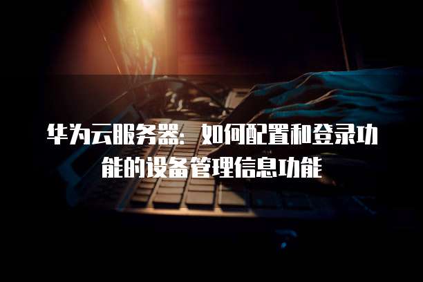 华为云服务器:如何配置和登录功能的设备管理信息功能