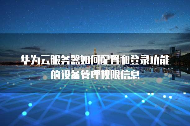 华为云服务器如何配置和登录功能的设备管理权限信息
