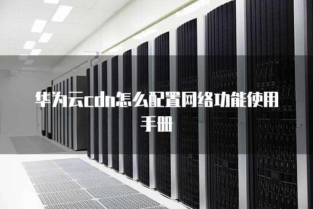 华为云cdn怎么配置网络功能使用手册