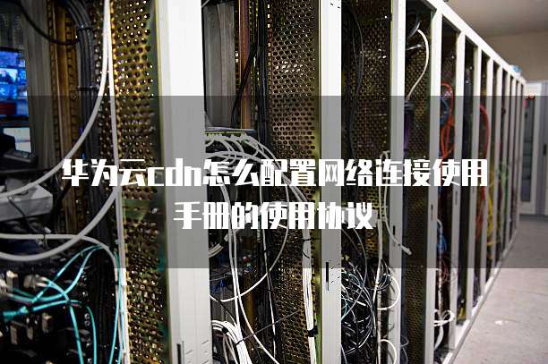 华为云cdn怎么配置网络连接使用手册的使用协议