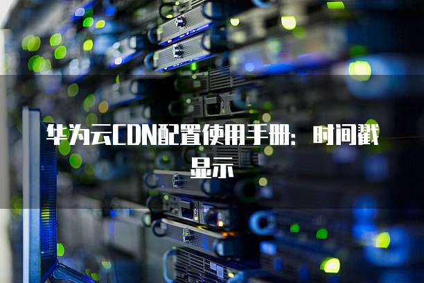 华为云CDN配置使用手册:时间戳显示