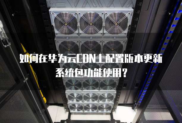 如何在华为云CDN上配置版本更新系统包功能使用?