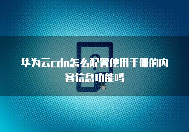 华为云cdn怎么配置使用手册的内容信息功能吗