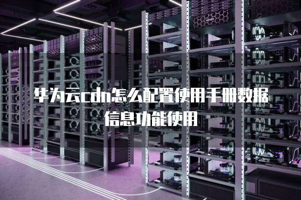 华为云cdn怎么配置使用手册数据信息功能使用