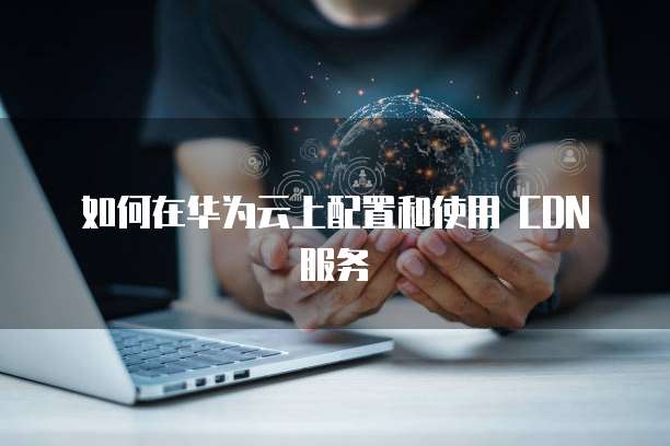 如何在华为云上配置和使用 CDN 服务