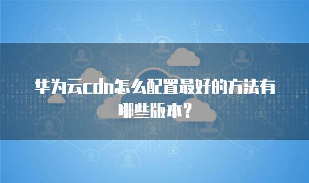 华为云cdn怎么配置最好的方法有哪些版本?