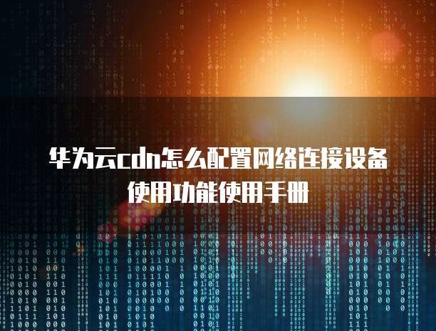 华为云cdn怎么配置网络连接设备使用功能使用手册