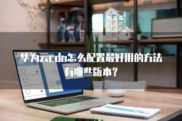华为云cdn怎么配置最好用的方法有哪些版本?