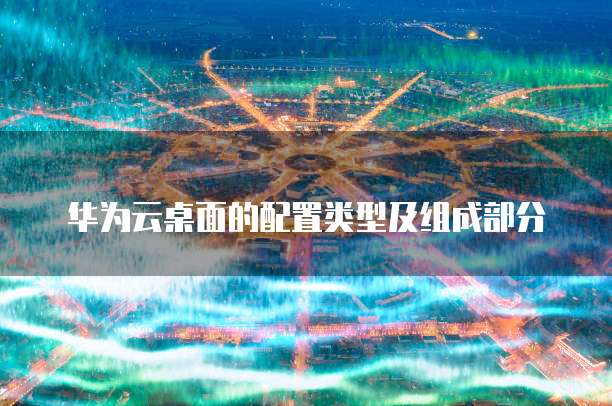 华为云桌面的配置类型及组成部分