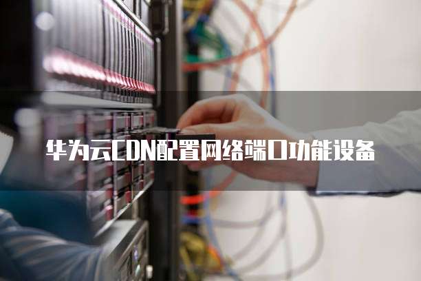 华为云CDN配置网络端口功能设备