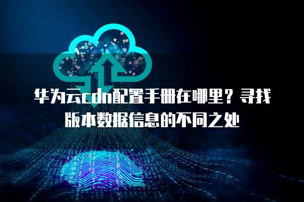 华为云cdn配置手册在哪里？寻找版本数据信息的不同之处