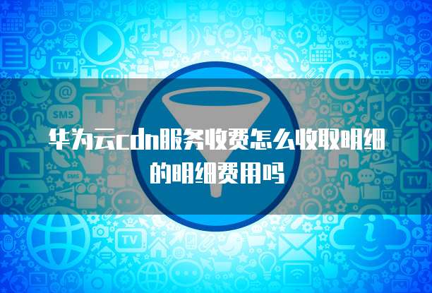 华为云cdn服务收费怎么收取明细的明细费用吗