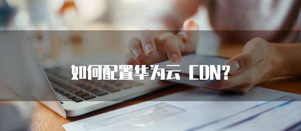 如何配置华为云 CDN?