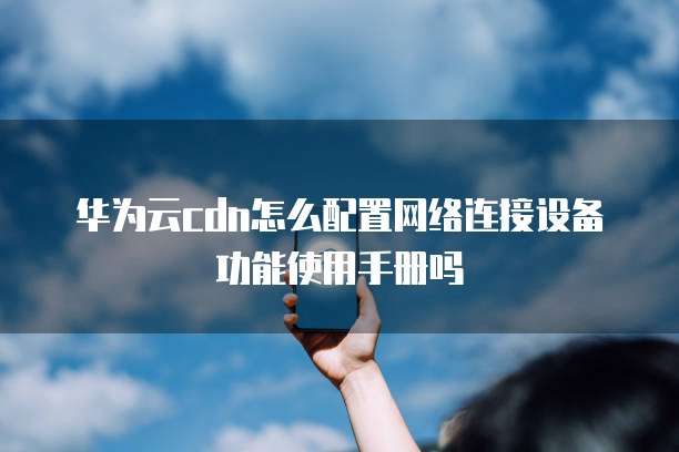 华为云cdn怎么配置网络连接设备功能使用手册吗