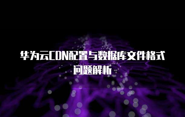 华为云CDN配置与数据库文件格式问题解析