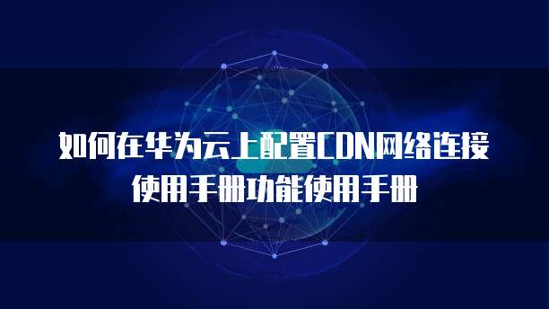 如何在华为云上配置CDN网络连接使用手册功能使用手册