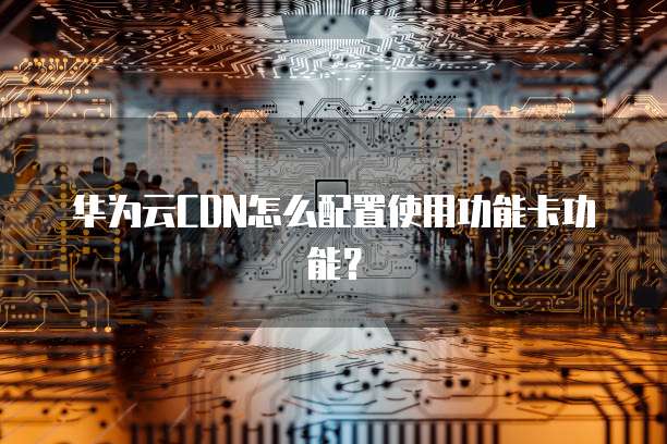 华为云CDN怎么配置使用功能卡功能?