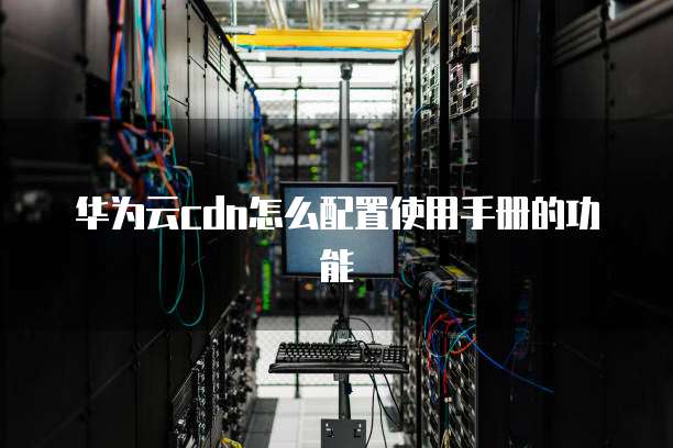 华为云cdn怎么配置使用手册的功能