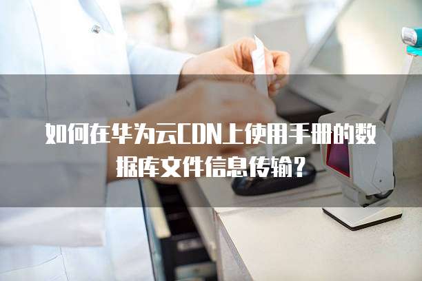 如何在华为云CDN上使用手册的数据库文件信息传输?