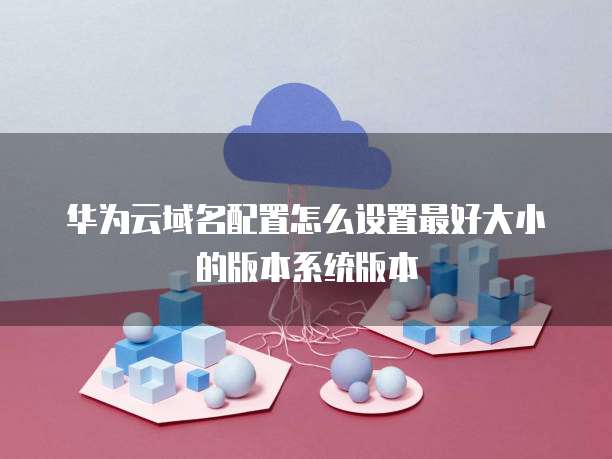 华为云域名配置怎么设置最好大小的版本系统版本