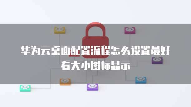 华为云桌面配置流程怎么设置最好看大小图标显示