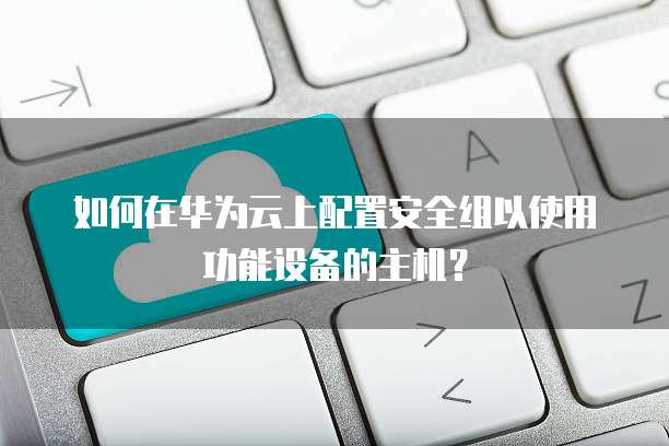 如何在华为云上配置安全组以使用功能设备的主机?