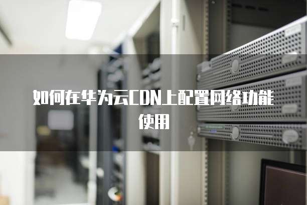 如何在华为云CDN上配置网络功能使用