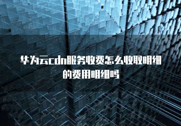 华为云cdn服务收费怎么收取明细的费用明细吗