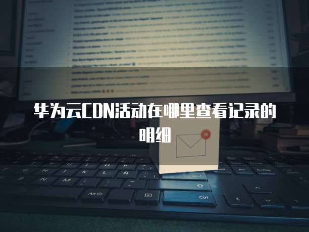 华为云CDN活动在哪里查看记录的明细