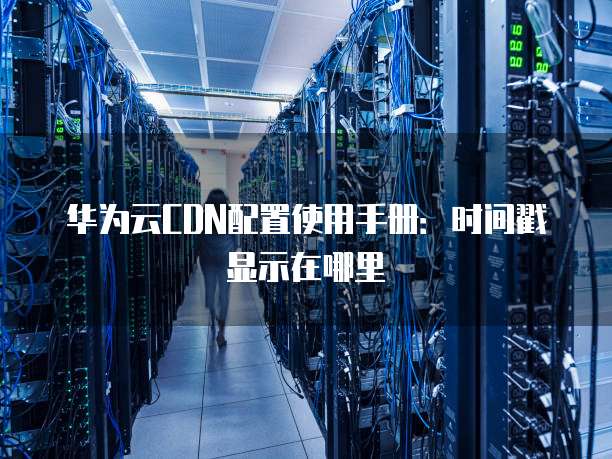 华为云CDN配置使用手册:时间戳显示在哪里