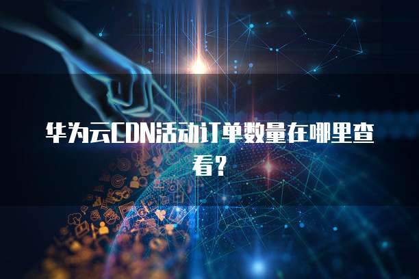 华为云CDN活动订单数量在哪里查看?