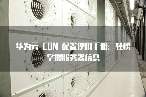 华为云 CDN 配置使用手册:轻松掌握服务器信息