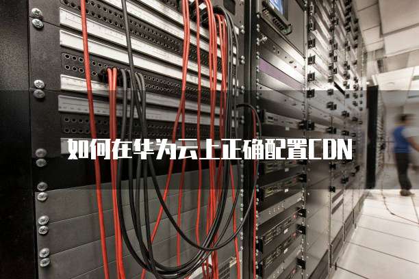 如何在华为云上正确配置CDN