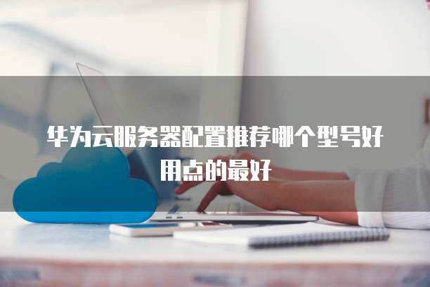 华为云服务器配置推荐哪个型号好用点的最好