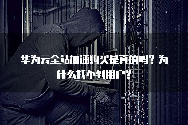 华为云全站加速购买是真的吗？为什么找不到用户？
