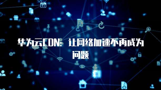 华为云CDN:让网络加速不再成为问题
