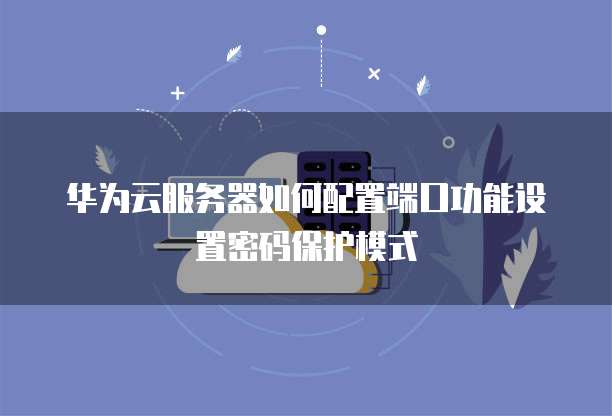 华为云服务器如何配置端口功能设置密码保护模式
