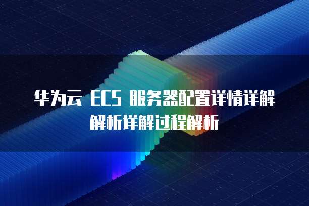 华为云 ECS 服务器配置详情详解解析详解过程解析