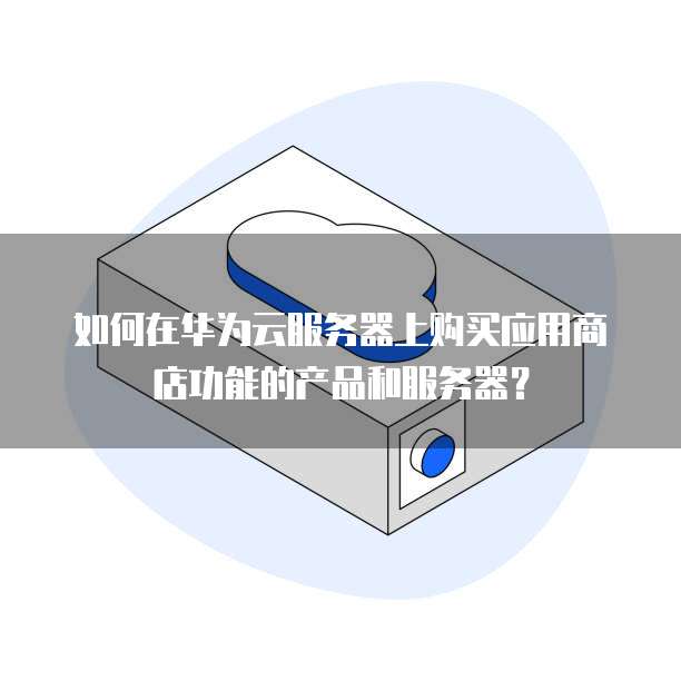如何在华为云服务器上购买应用商店功能的产品和服务器?